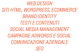 WEB DESIGN
SITI HTML, WORDPRESS, ECOMMERCE
BRAND IDENTITY
TESTI E CONTENUTI
SOCIAL MEDIA MANAGEMENT
CAMPAGNE ADWORDS E SOCIAL
COMUNICAZIONE AZIENDALE
SEO